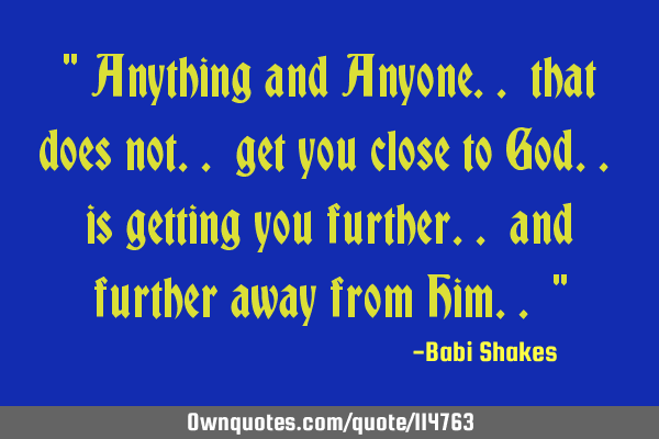 " Anything and Anyone.. that does not.. get you close to God.. is getting you further.. and further