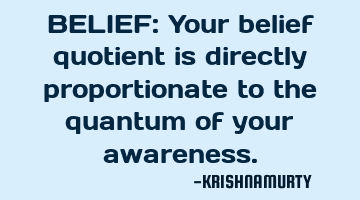 BELIEF: Your belief quotient is directly proportionate to the quantum of your awareness.