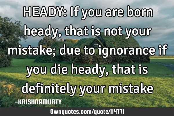 HEADY: If you are born heady, that is not your mistake; due to ignorance if you die heady, that is