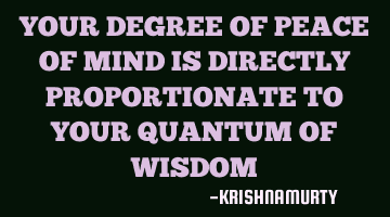 YOUR DEGREE OF PEACE OF MIND IS DIRECTLY PROPORTIONATE TO YOUR QUANTUM OF WISDOM