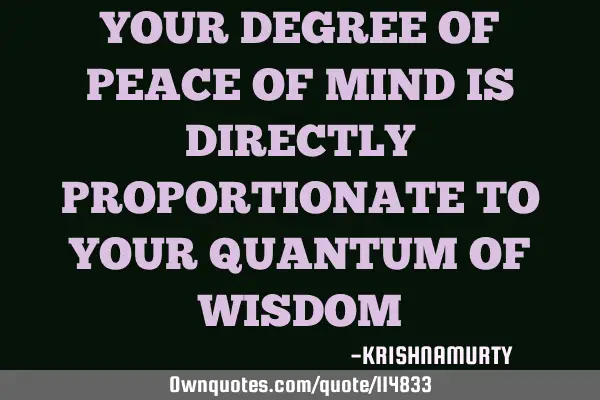 YOUR DEGREE OF PEACE OF MIND IS DIRECTLY PROPORTIONATE TO YOUR QUANTUM OF WISDOM