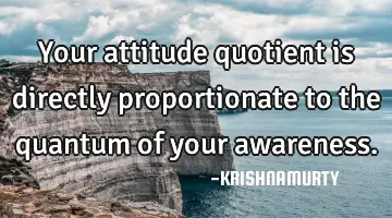 Your attitude quotient is directly proportionate to the quantum of your awareness.