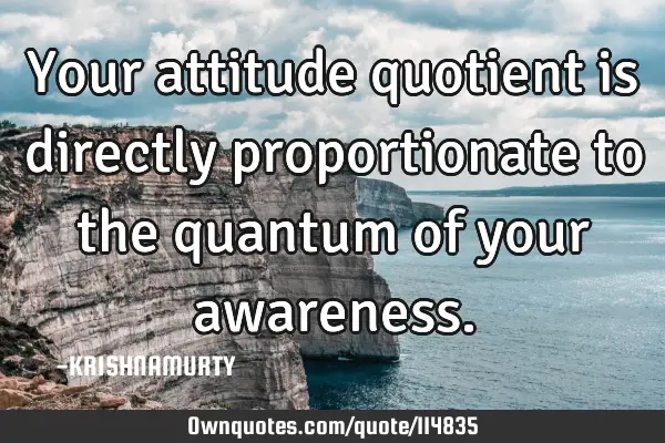 Your attitude quotient is directly proportionate to the quantum of your