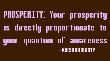 PROSPERITY: Your prosperity is directly proportionate to your quantum of awareness