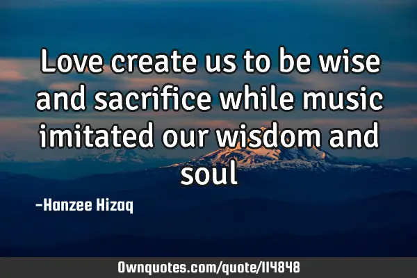 Love create us to be wise and sacrifice while music imitated our wisdom and