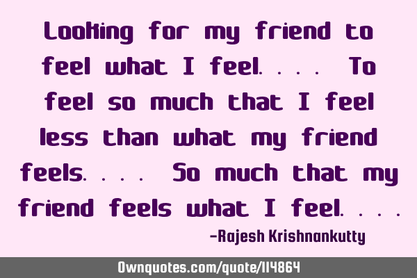Looking for my friend to feel what I feel.... To feel so much that I feel less than what my friend