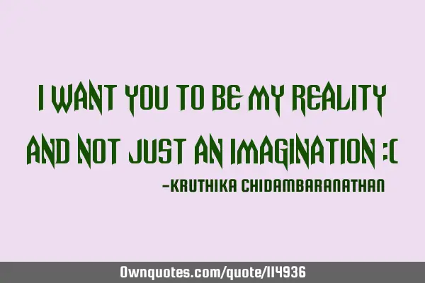 I want you to be my reality and not just an imagination :(