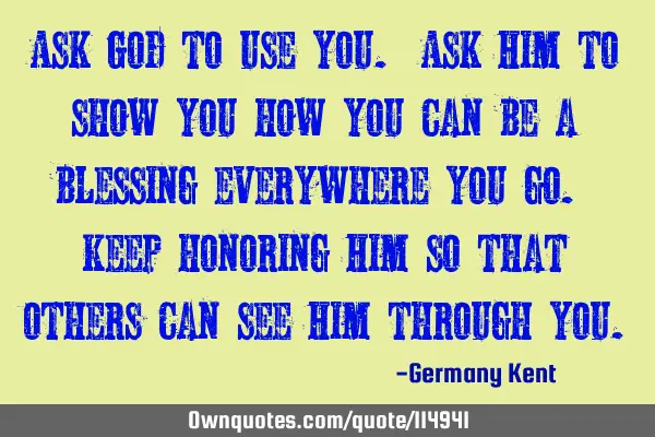 Ask God to use you. Ask Him to show you how you can be a blessing everywhere you go. Keep honoring H
