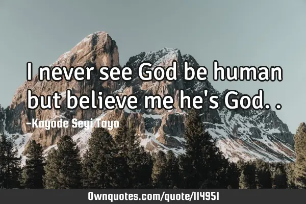 I never see God be human but believe me he