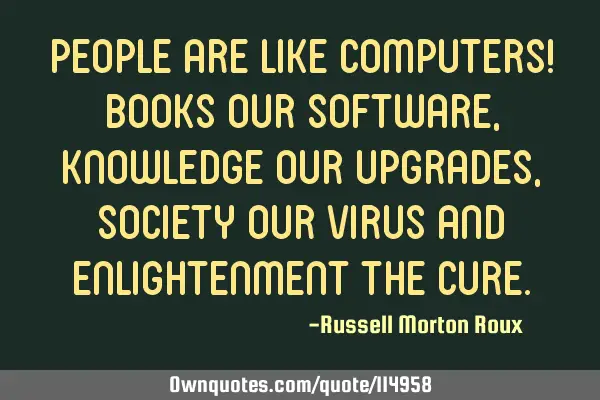 People are like computers! Books our software, knowledge our upgrades, society our virus and
