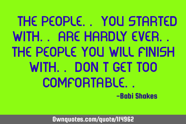 " The people.. you started with.. are hardly ever.. the people you will finish with.. Don