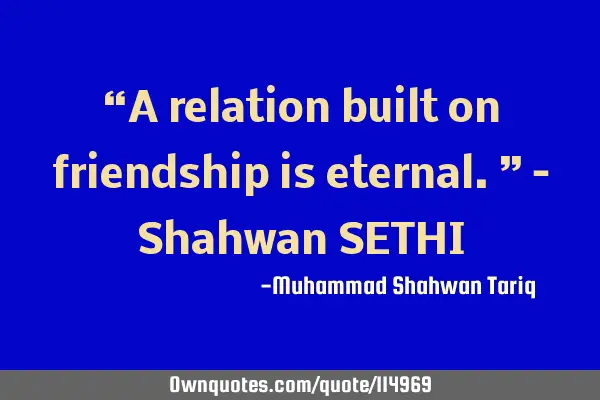 “A relation built on friendship is eternal.” – Shahwan SETHI