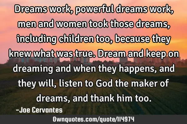 Dreams work, powerful dreams work, men and women took those dreams, including children too, because