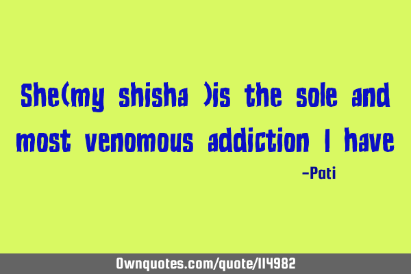 She(my shisha )is the sole and most venomous addiction I