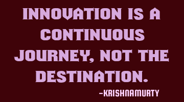 INNOVATION IS A CONTINUOUS JOURNEY, NOT THE DESTINATION.