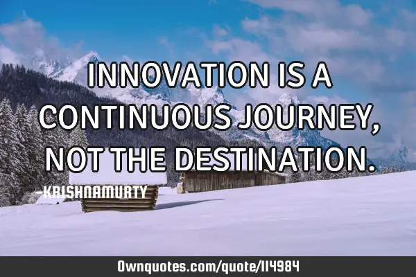 INNOVATION IS A CONTINUOUS JOURNEY, NOT THE DESTINATION