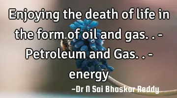 Enjoying the death of life in the form of oil and gas.. - Petroleum and Gas.. - energy