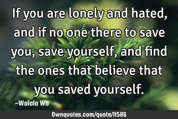 If you are lonely and hated,and if no one there to save you, save yourself, and find the ones that
