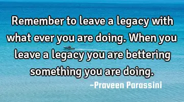 Remember to leave a legacy with what ever you are doing. When you leave a legacy you are bettering
