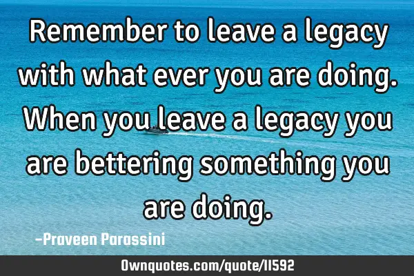 Remember to leave a legacy with what ever you are doing. When you leave a legacy you are bettering