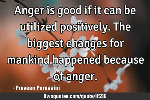 Anger is good if it can be utilized positively. The biggest changes for mankind happened because of