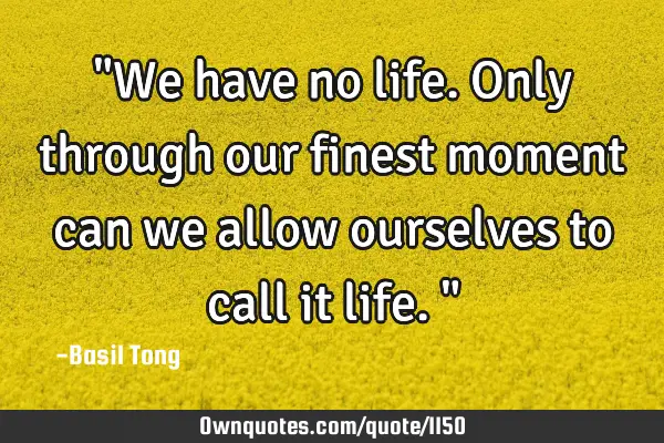 "We have no life. Only through our finest moment can we allow ourselves to call it life."