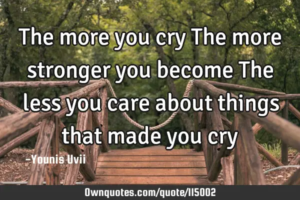 The more you cry The more stronger you become The less you care about things that made you