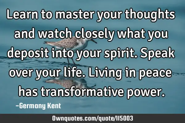 Learn to master your thoughts and watch closely what you deposit into your spirit. Speak over your