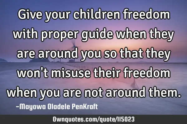 Give your children freedom with proper guide when they are around you so that they won