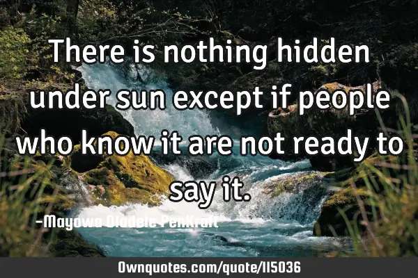 There is nothing hidden under sun except if people who know it are not ready to say