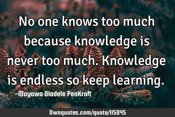 No one knows too much because knowledge is never too much. Knowledge is endless so keep