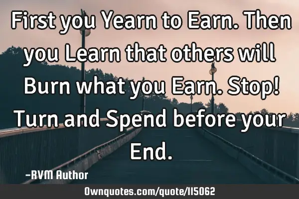 First you Yearn to Earn. Then you Learn that others will Burn what you Earn. Stop! Turn and Spend