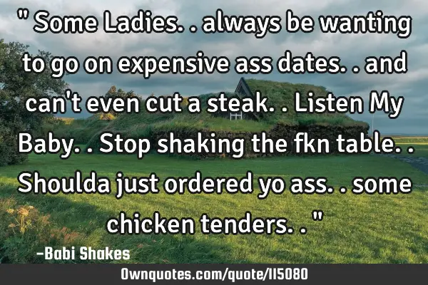 " Some Ladies.. always be wanting to go on expensive ass dates.. and can