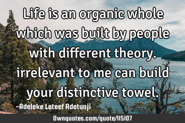 Life is an organic whole which was built by people with different theory. irrelevant to me can