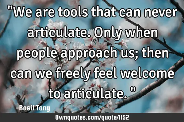 "We are tools that can never articulate. Only when people approach us; then can we freely feel