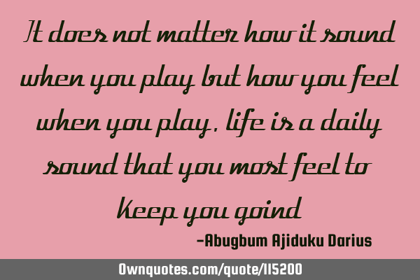 It does not matter how it sound when you play but how you feel when you play,life is a daily sound