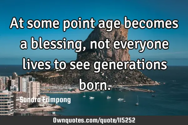 At some point age becomes a blessing, not everyone lives to see generations