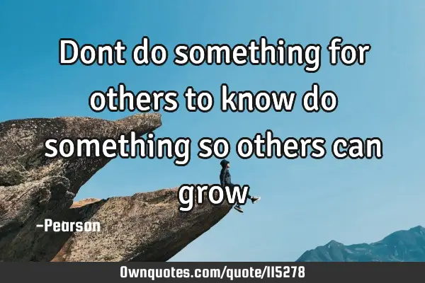 Dont do something for others to know do something so others can