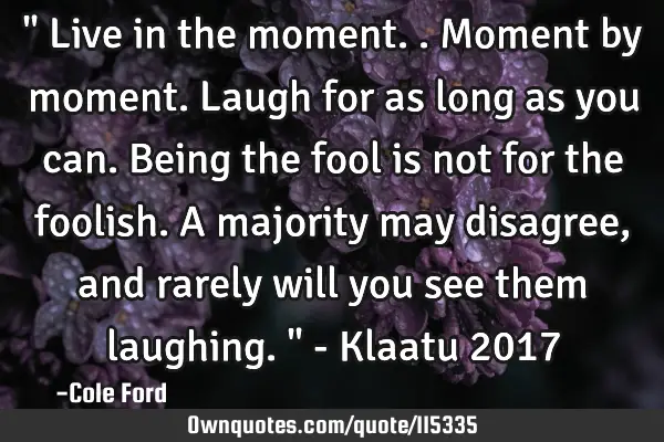 " Live in the moment.. Moment by moment. Laugh for as long as you can. Being the fool is not for