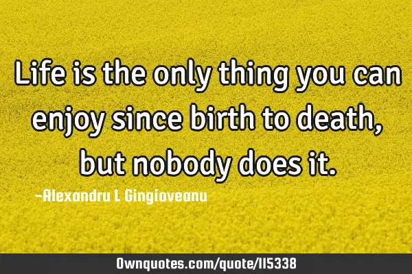 Life is the only thing you can enjoy since birth to death, but nobody does