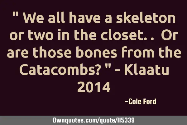 " We all have a skeleton or two in the closet.. Or are those bones from the Catacombs? " - Klaatu 20