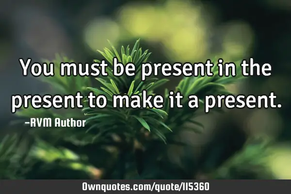 You must be present in the present to make it a