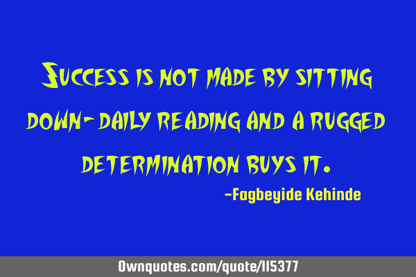 Success is not made by sitting down- daily reading and a rugged determination buys