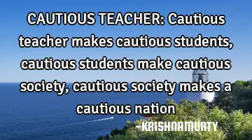 CAUTIOUS TEACHER: Cautious teacher makes cautious students, cautious students make cautious society,