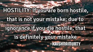 HOSTILITY: If you are born hostile, that is not your mistake; due to ignorance if you die hostile,