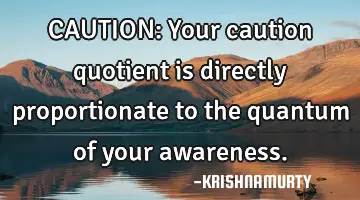 CAUTION: Your caution quotient is directly proportionate to the quantum of your awareness.