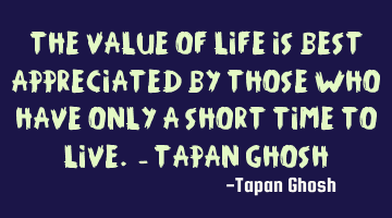 The value of life is best appreciated by those who have only a short time to live. - Tapan Ghosh