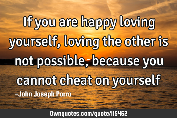 If you are happy loving yourself, loving the other is not possible , because you cannot cheat on