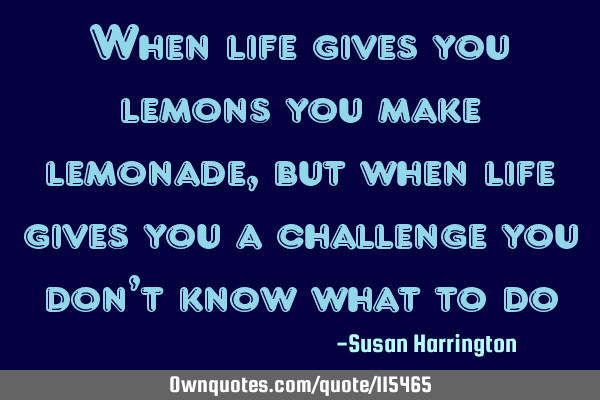 When life gives you lemons you make lemonade, but when life gives you a challenge you don