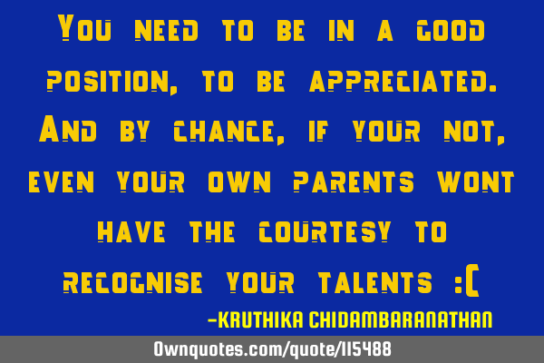 You need to be in a good position,to be appreciated.And by chance,if your not,even your own parents